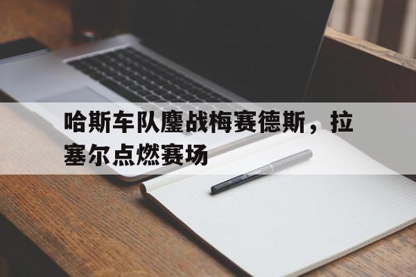 关于哈斯车队鏖战梅赛德斯，拉塞尔点燃赛场的信息